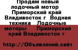 Продам новый лодочный мотор. - Приморский край, Владивосток г. Водная техника » Лодочные моторы   . Приморский край,Владивосток г.